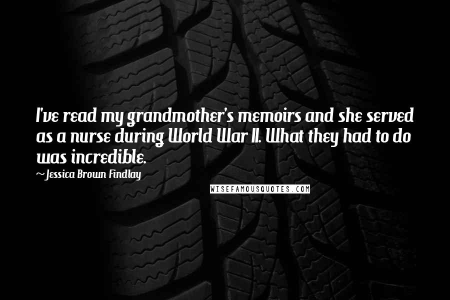 Jessica Brown Findlay Quotes: I've read my grandmother's memoirs and she served as a nurse during World War II. What they had to do was incredible.