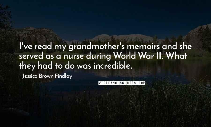 Jessica Brown Findlay Quotes: I've read my grandmother's memoirs and she served as a nurse during World War II. What they had to do was incredible.