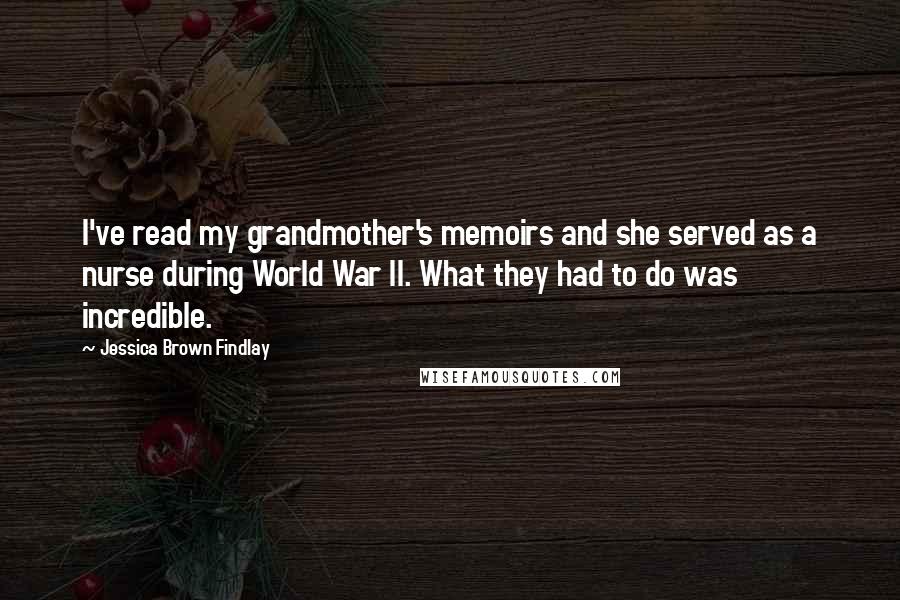 Jessica Brown Findlay Quotes: I've read my grandmother's memoirs and she served as a nurse during World War II. What they had to do was incredible.