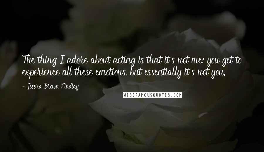 Jessica Brown Findlay Quotes: The thing I adore about acting is that it's not me: you get to experience all these emotions, but essentially it's not you.