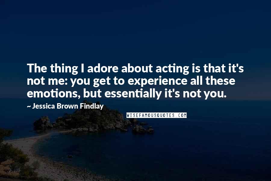 Jessica Brown Findlay Quotes: The thing I adore about acting is that it's not me: you get to experience all these emotions, but essentially it's not you.