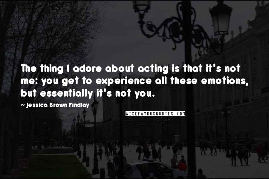 Jessica Brown Findlay Quotes: The thing I adore about acting is that it's not me: you get to experience all these emotions, but essentially it's not you.