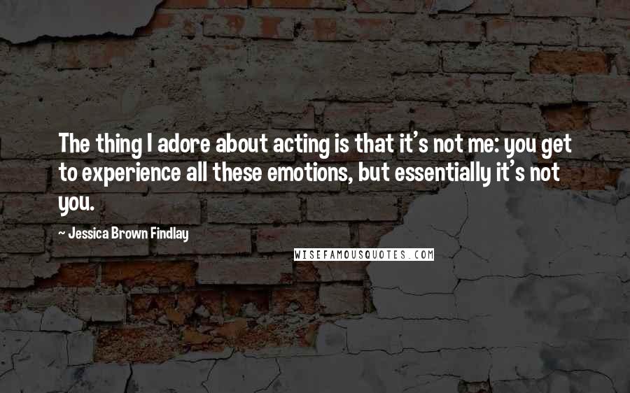 Jessica Brown Findlay Quotes: The thing I adore about acting is that it's not me: you get to experience all these emotions, but essentially it's not you.