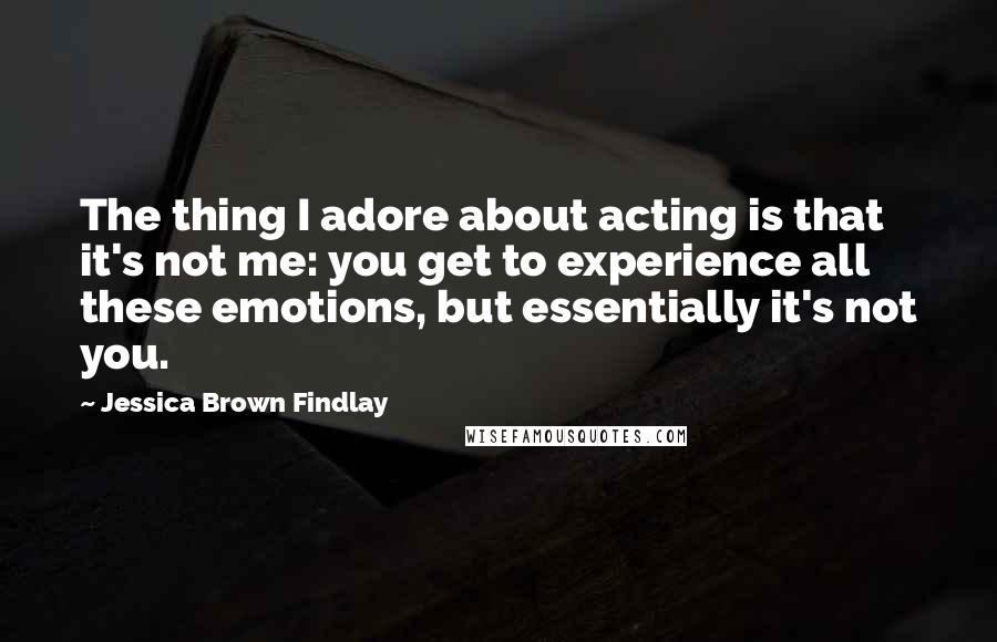 Jessica Brown Findlay Quotes: The thing I adore about acting is that it's not me: you get to experience all these emotions, but essentially it's not you.