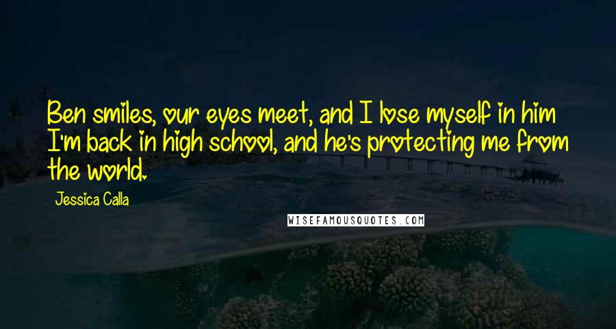 Jessica Calla Quotes: Ben smiles, our eyes meet, and I lose myself in him I'm back in high school, and he's protecting me from the world.