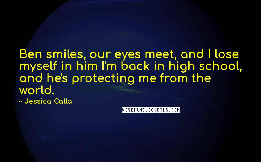 Jessica Calla Quotes: Ben smiles, our eyes meet, and I lose myself in him I'm back in high school, and he's protecting me from the world.