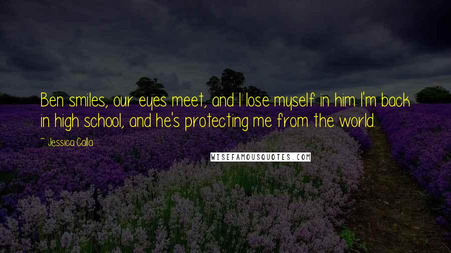 Jessica Calla Quotes: Ben smiles, our eyes meet, and I lose myself in him I'm back in high school, and he's protecting me from the world.