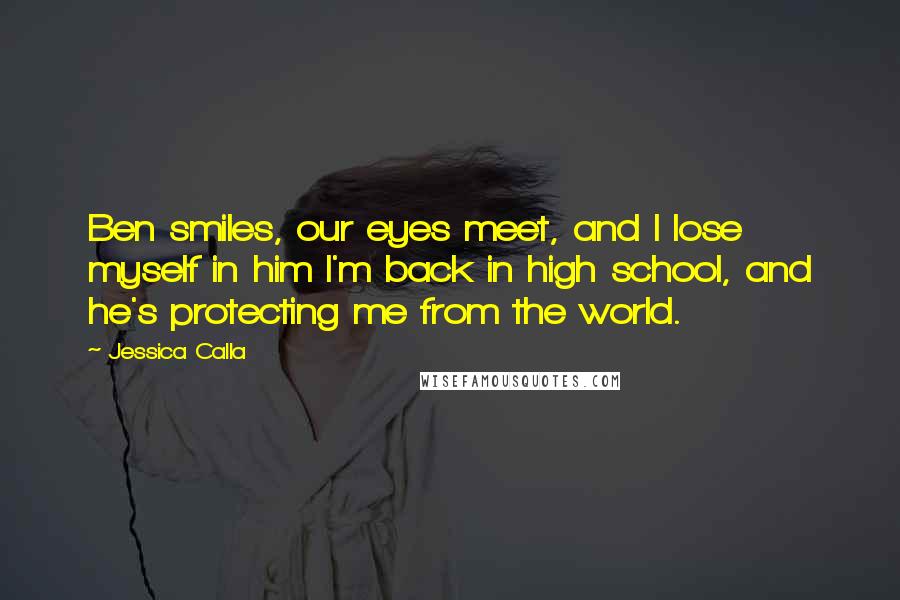 Jessica Calla Quotes: Ben smiles, our eyes meet, and I lose myself in him I'm back in high school, and he's protecting me from the world.