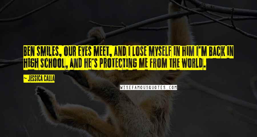 Jessica Calla Quotes: Ben smiles, our eyes meet, and I lose myself in him I'm back in high school, and he's protecting me from the world.
