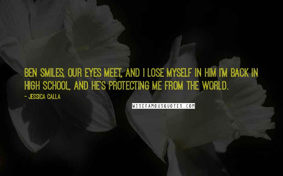 Jessica Calla Quotes: Ben smiles, our eyes meet, and I lose myself in him I'm back in high school, and he's protecting me from the world.