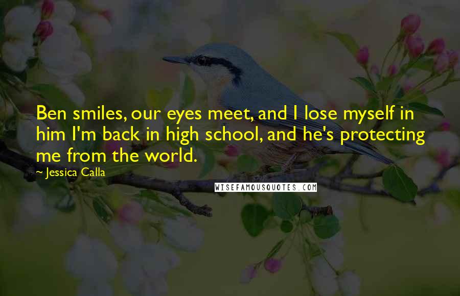 Jessica Calla Quotes: Ben smiles, our eyes meet, and I lose myself in him I'm back in high school, and he's protecting me from the world.