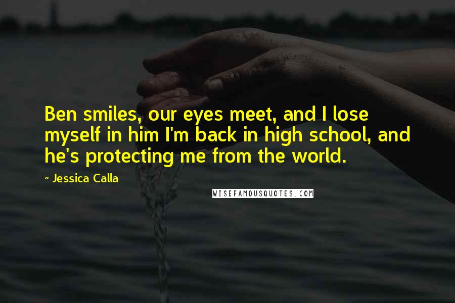 Jessica Calla Quotes: Ben smiles, our eyes meet, and I lose myself in him I'm back in high school, and he's protecting me from the world.