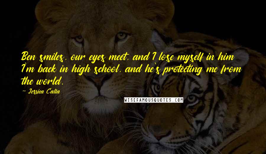 Jessica Calla Quotes: Ben smiles, our eyes meet, and I lose myself in him I'm back in high school, and he's protecting me from the world.