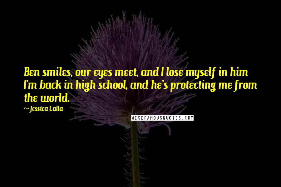 Jessica Calla Quotes: Ben smiles, our eyes meet, and I lose myself in him I'm back in high school, and he's protecting me from the world.