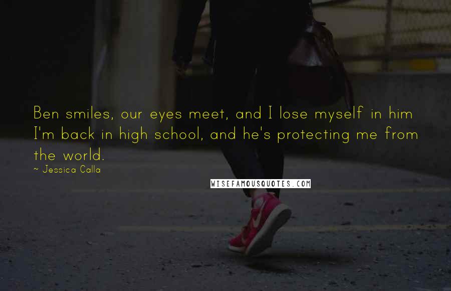 Jessica Calla Quotes: Ben smiles, our eyes meet, and I lose myself in him I'm back in high school, and he's protecting me from the world.