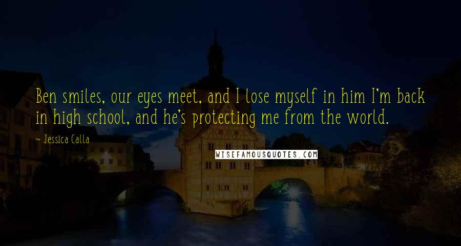 Jessica Calla Quotes: Ben smiles, our eyes meet, and I lose myself in him I'm back in high school, and he's protecting me from the world.