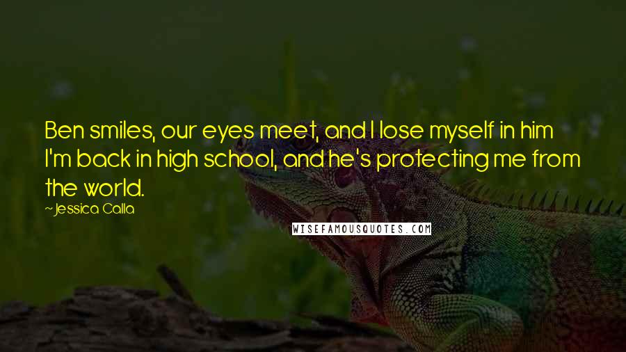 Jessica Calla Quotes: Ben smiles, our eyes meet, and I lose myself in him I'm back in high school, and he's protecting me from the world.