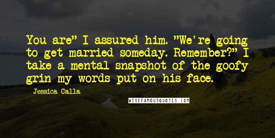 Jessica Calla Quotes: You are" I assured him. "We're going to get married someday. Remember?" I take a mental snapshot of the goofy grin my words put on his face.