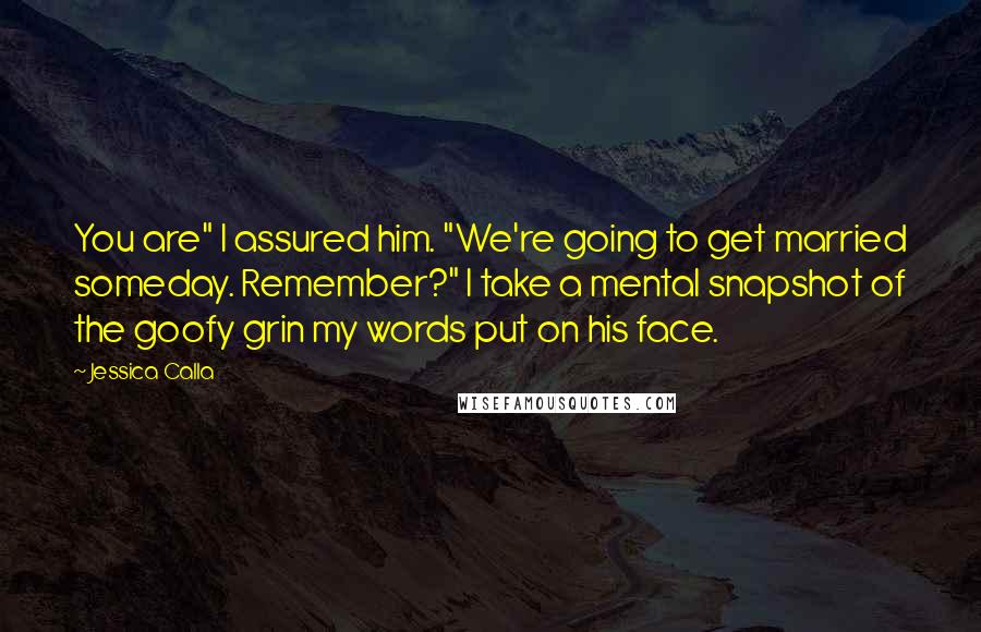 Jessica Calla Quotes: You are" I assured him. "We're going to get married someday. Remember?" I take a mental snapshot of the goofy grin my words put on his face.