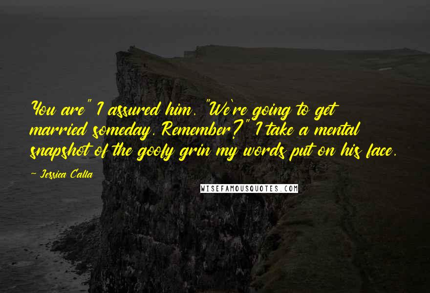 Jessica Calla Quotes: You are" I assured him. "We're going to get married someday. Remember?" I take a mental snapshot of the goofy grin my words put on his face.