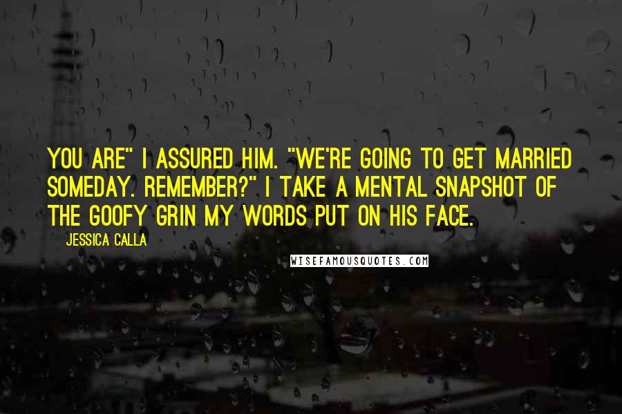 Jessica Calla Quotes: You are" I assured him. "We're going to get married someday. Remember?" I take a mental snapshot of the goofy grin my words put on his face.