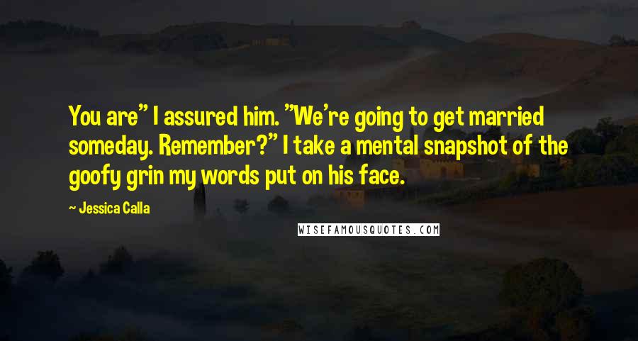 Jessica Calla Quotes: You are" I assured him. "We're going to get married someday. Remember?" I take a mental snapshot of the goofy grin my words put on his face.