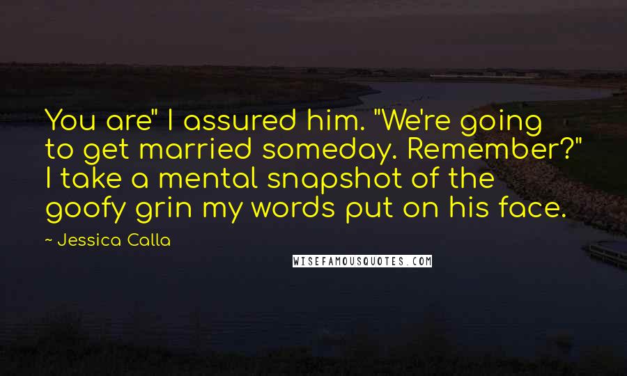 Jessica Calla Quotes: You are" I assured him. "We're going to get married someday. Remember?" I take a mental snapshot of the goofy grin my words put on his face.