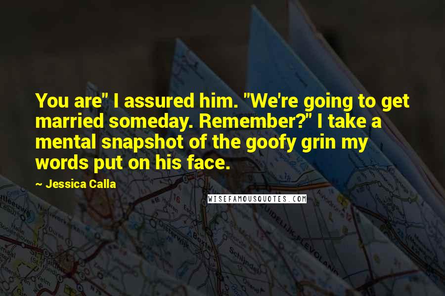 Jessica Calla Quotes: You are" I assured him. "We're going to get married someday. Remember?" I take a mental snapshot of the goofy grin my words put on his face.