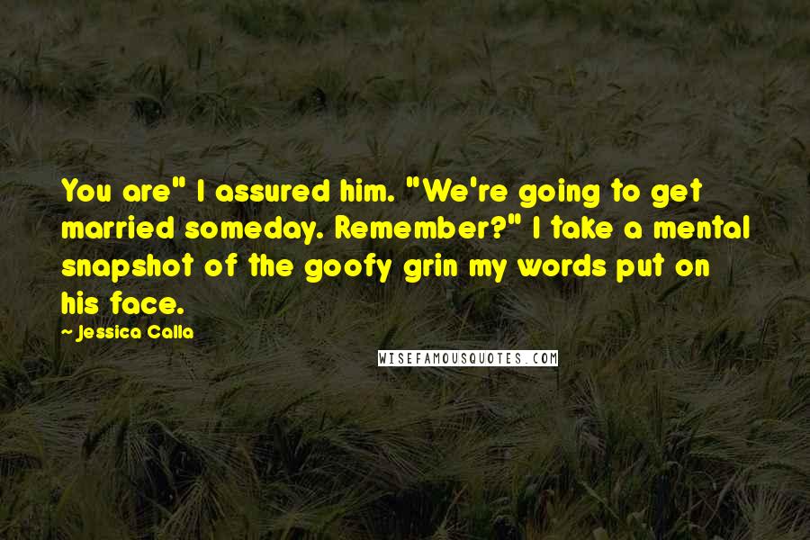 Jessica Calla Quotes: You are" I assured him. "We're going to get married someday. Remember?" I take a mental snapshot of the goofy grin my words put on his face.