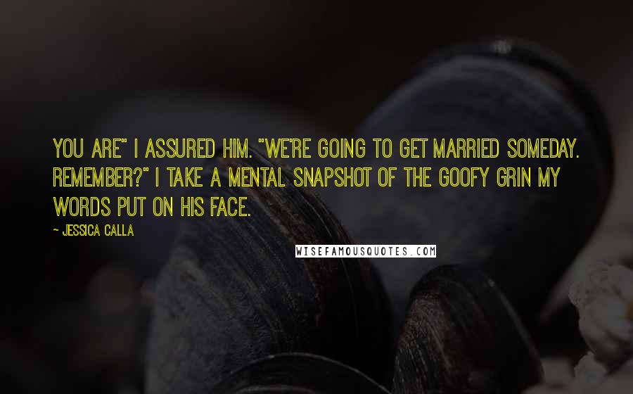 Jessica Calla Quotes: You are" I assured him. "We're going to get married someday. Remember?" I take a mental snapshot of the goofy grin my words put on his face.