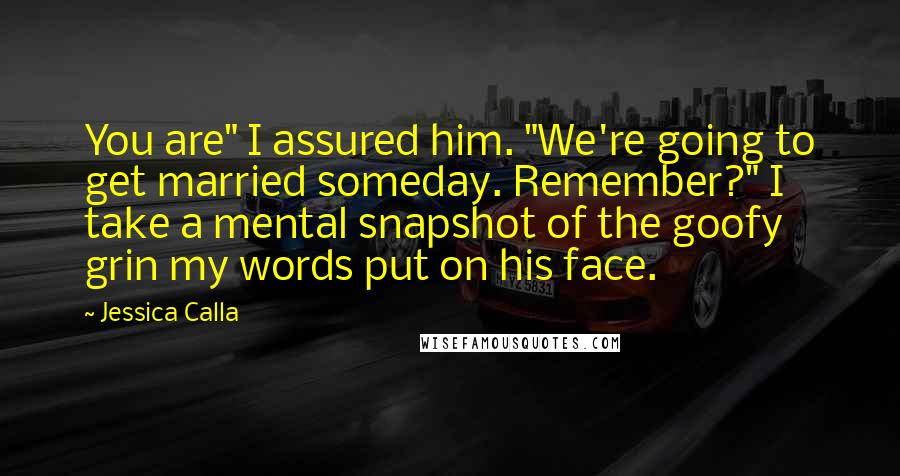 Jessica Calla Quotes: You are" I assured him. "We're going to get married someday. Remember?" I take a mental snapshot of the goofy grin my words put on his face.