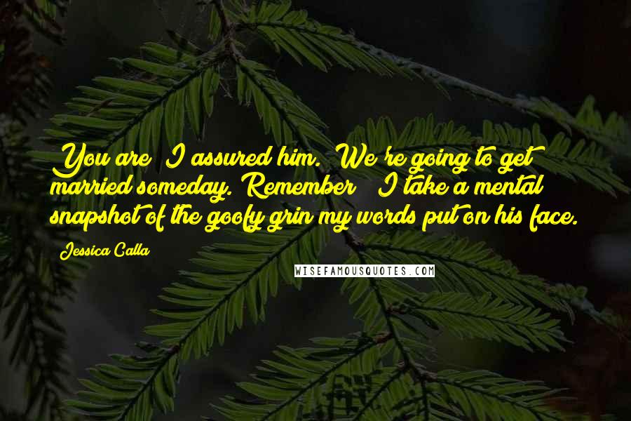 Jessica Calla Quotes: You are" I assured him. "We're going to get married someday. Remember?" I take a mental snapshot of the goofy grin my words put on his face.