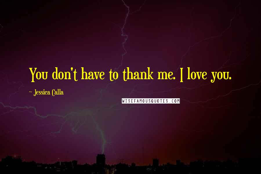 Jessica Calla Quotes: You don't have to thank me. I love you.