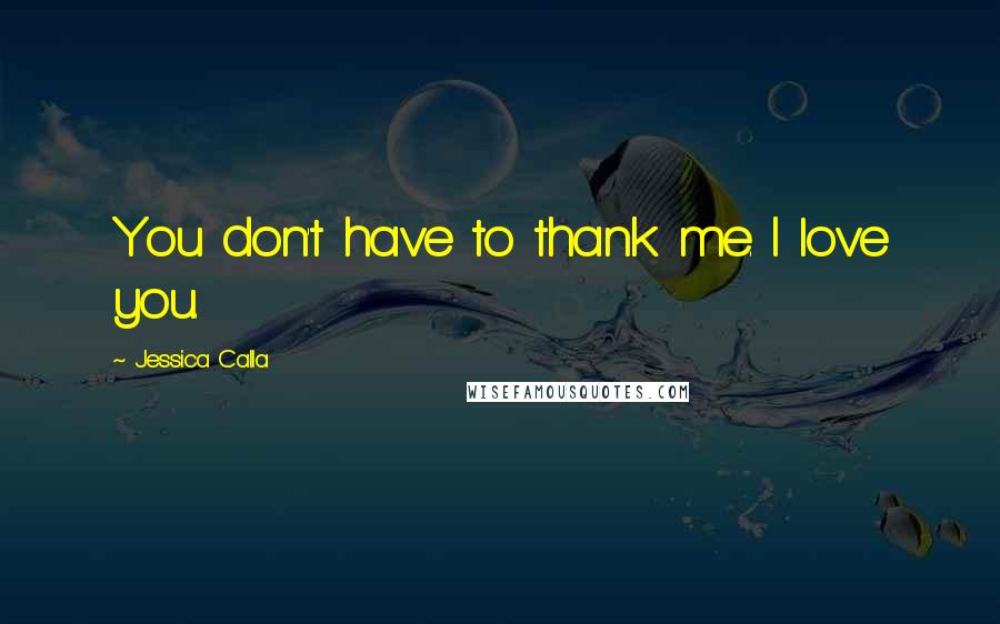 Jessica Calla Quotes: You don't have to thank me. I love you.