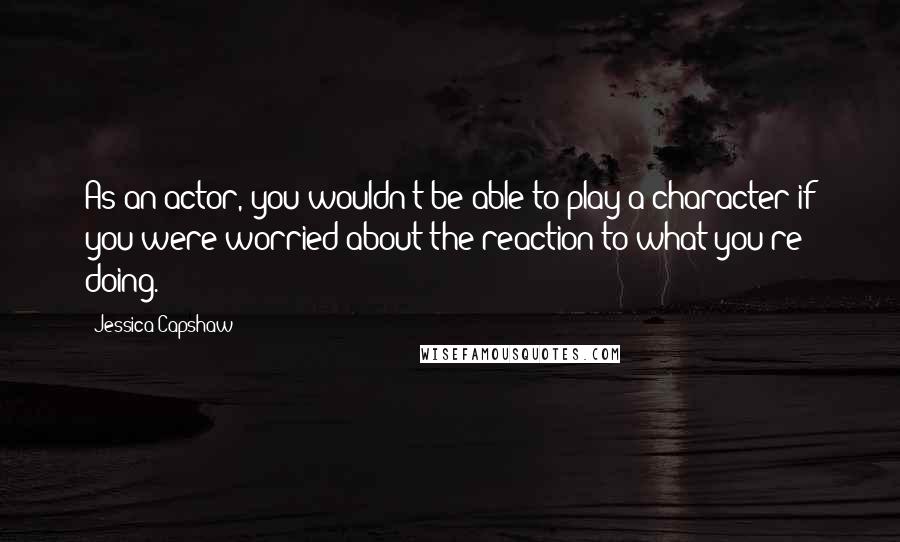 Jessica Capshaw Quotes: As an actor, you wouldn't be able to play a character if you were worried about the reaction to what you're doing.