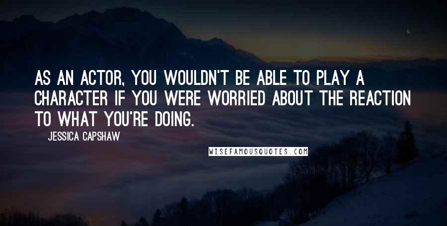 Jessica Capshaw Quotes: As an actor, you wouldn't be able to play a character if you were worried about the reaction to what you're doing.