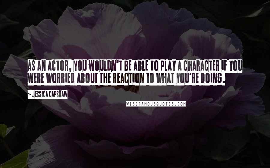 Jessica Capshaw Quotes: As an actor, you wouldn't be able to play a character if you were worried about the reaction to what you're doing.