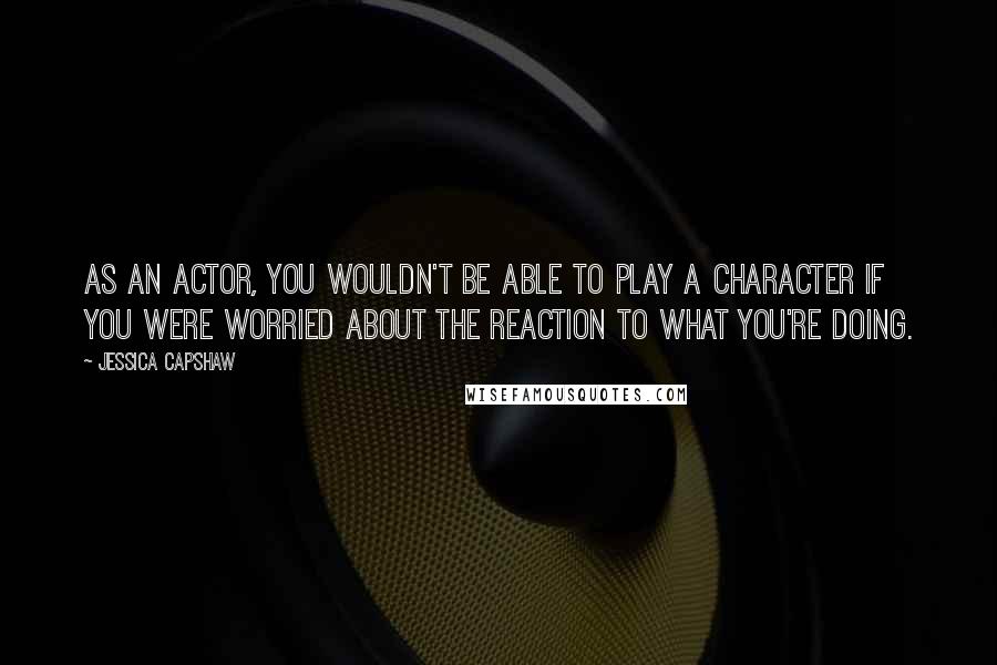 Jessica Capshaw Quotes: As an actor, you wouldn't be able to play a character if you were worried about the reaction to what you're doing.