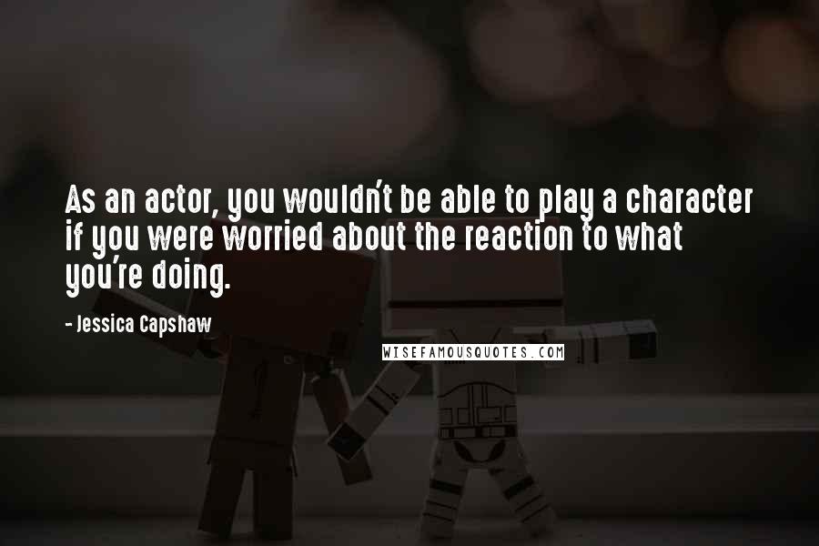 Jessica Capshaw Quotes: As an actor, you wouldn't be able to play a character if you were worried about the reaction to what you're doing.