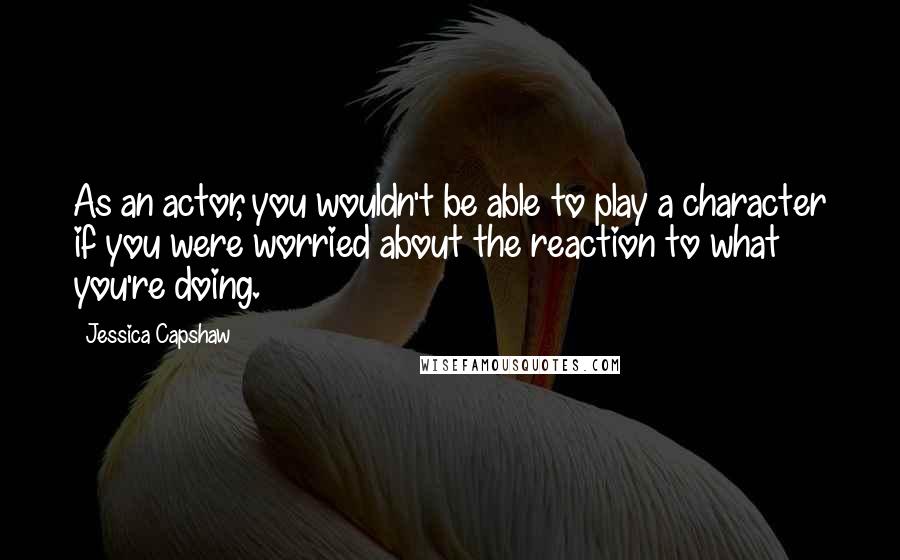 Jessica Capshaw Quotes: As an actor, you wouldn't be able to play a character if you were worried about the reaction to what you're doing.