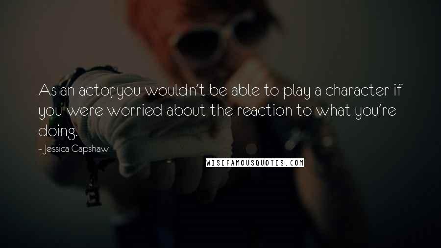 Jessica Capshaw Quotes: As an actor, you wouldn't be able to play a character if you were worried about the reaction to what you're doing.