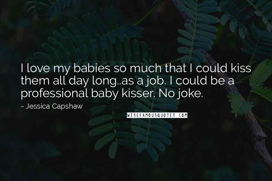 Jessica Capshaw Quotes: I love my babies so much that I could kiss them all day long..as a job. I could be a professional baby kisser. No joke.