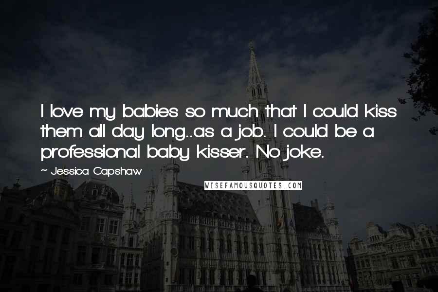 Jessica Capshaw Quotes: I love my babies so much that I could kiss them all day long..as a job. I could be a professional baby kisser. No joke.