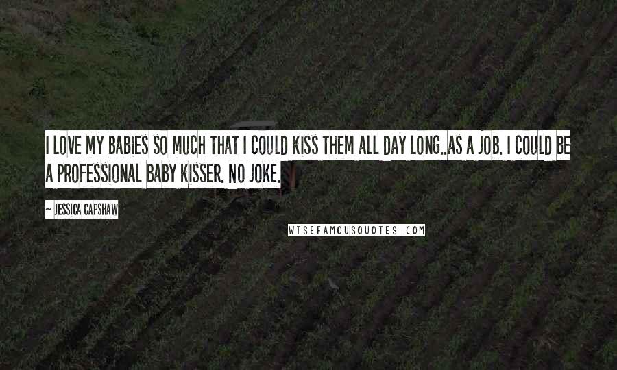 Jessica Capshaw Quotes: I love my babies so much that I could kiss them all day long..as a job. I could be a professional baby kisser. No joke.