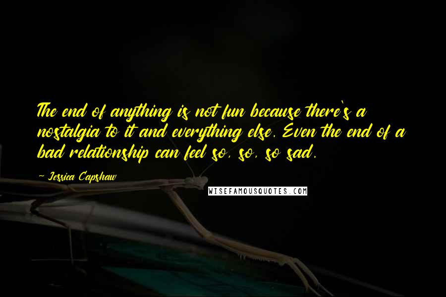 Jessica Capshaw Quotes: The end of anything is not fun because there's a nostalgia to it and everything else. Even the end of a bad relationship can feel so, so, so sad.