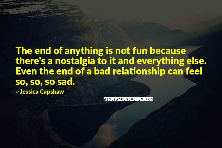 Jessica Capshaw Quotes: The end of anything is not fun because there's a nostalgia to it and everything else. Even the end of a bad relationship can feel so, so, so sad.