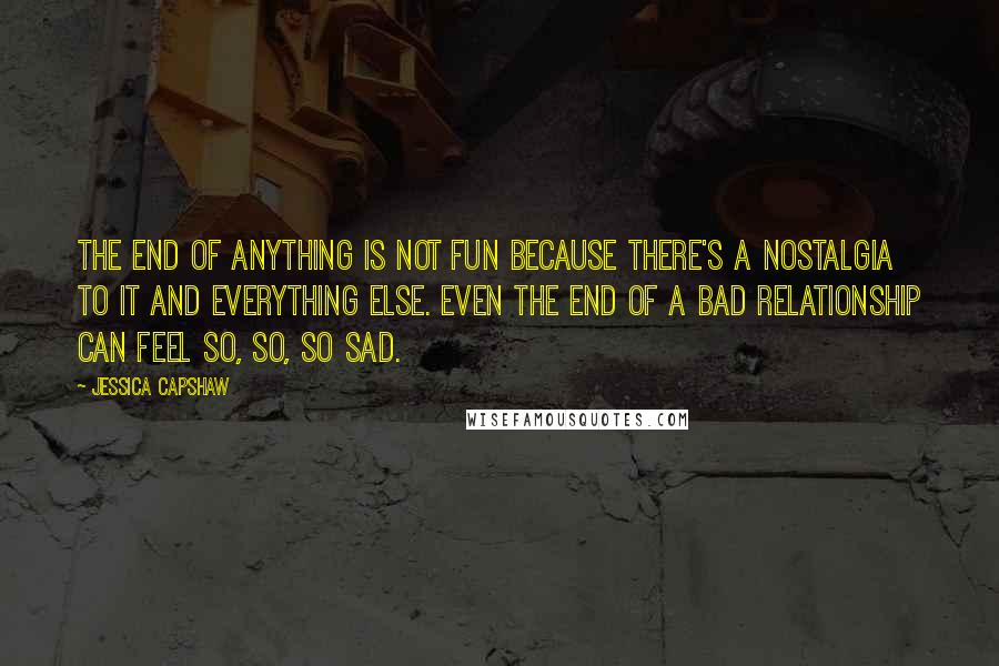 Jessica Capshaw Quotes: The end of anything is not fun because there's a nostalgia to it and everything else. Even the end of a bad relationship can feel so, so, so sad.