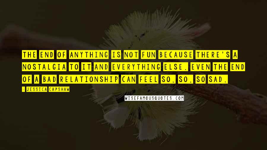 Jessica Capshaw Quotes: The end of anything is not fun because there's a nostalgia to it and everything else. Even the end of a bad relationship can feel so, so, so sad.