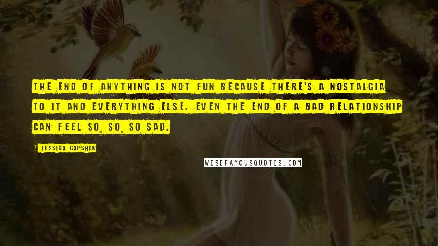 Jessica Capshaw Quotes: The end of anything is not fun because there's a nostalgia to it and everything else. Even the end of a bad relationship can feel so, so, so sad.