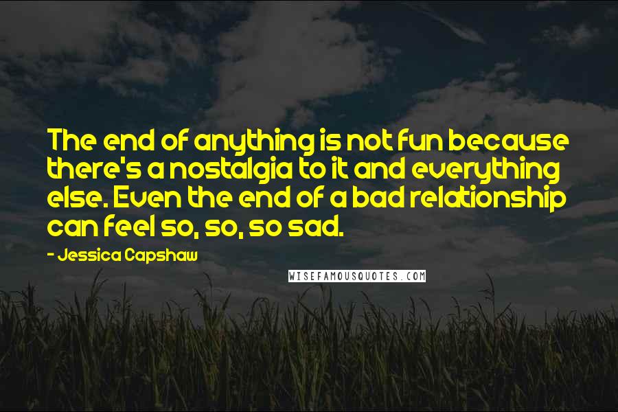 Jessica Capshaw Quotes: The end of anything is not fun because there's a nostalgia to it and everything else. Even the end of a bad relationship can feel so, so, so sad.